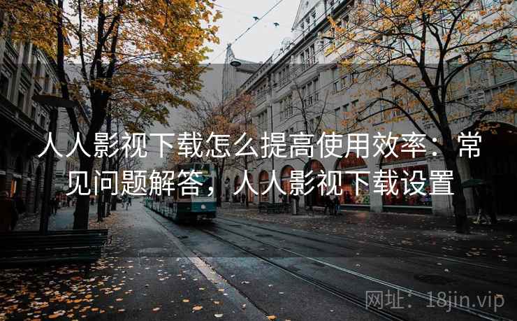 人人影视下载怎么提高使用效率：常见问题解答，人人影视下载设置