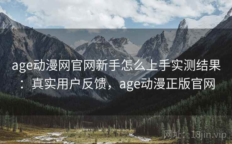 age动漫网官网新手怎么上手实测结果：真实用户反馈，age动漫正版官网