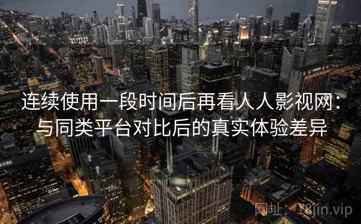 连续使用一段时间后再看人人影视网：与同类平台对比后的真实体验差异