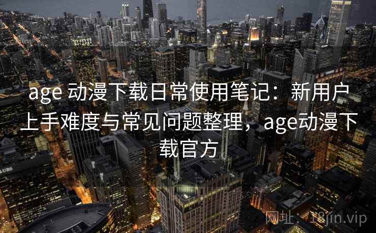 age 动漫下载日常使用笔记：新用户上手难度与常见问题整理，age动漫下载官方