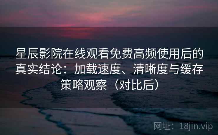 星辰影院在线观看免费高频使用后的真实结论：加载速度、清晰度与缓存策略观察（对比后）
