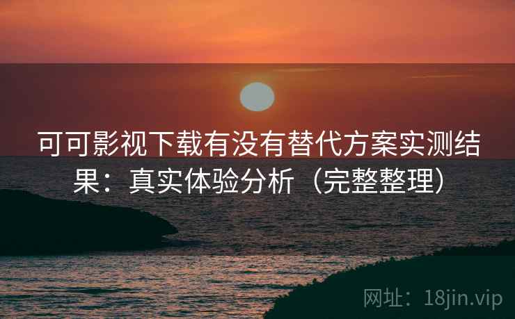 可可影视下载有没有替代方案实测结果：真实体验分析（完整整理）
