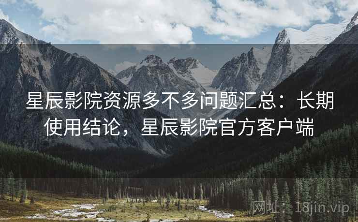 星辰影院资源多不多问题汇总：长期使用结论，星辰影院官方客户端