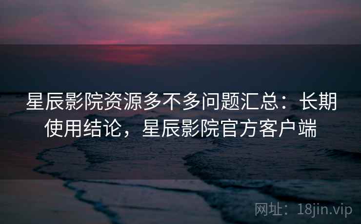 星辰影院资源多不多问题汇总：长期使用结论，星辰影院官方客户端