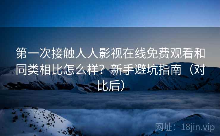 第一次接触人人影视在线免费观看和同类相比怎么样？新手避坑指南（对比后）