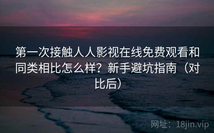 第一次接触人人影视在线免费观看和同类相比怎么样？新手避坑指南（对比后）