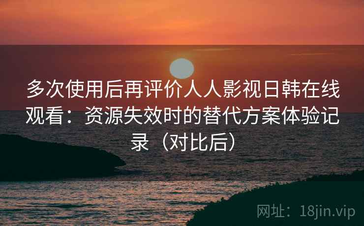 多次使用后再评价人人影视日韩在线观看：资源失效时的替代方案体验记录（对比后）
