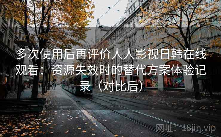 多次使用后再评价人人影视日韩在线观看：资源失效时的替代方案体验记录（对比后）