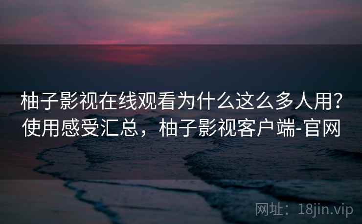 柚子影视在线观看为什么这么多人用？使用感受汇总，柚子影视客户端-官网