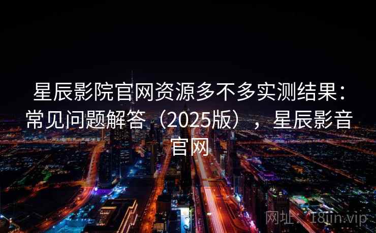 星辰影院官网资源多不多实测结果：常见问题解答（2025版），星辰影音官网