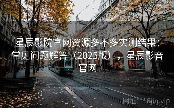 星辰影院官网资源多不多实测结果：常见问题解答（2025版），星辰影音官网