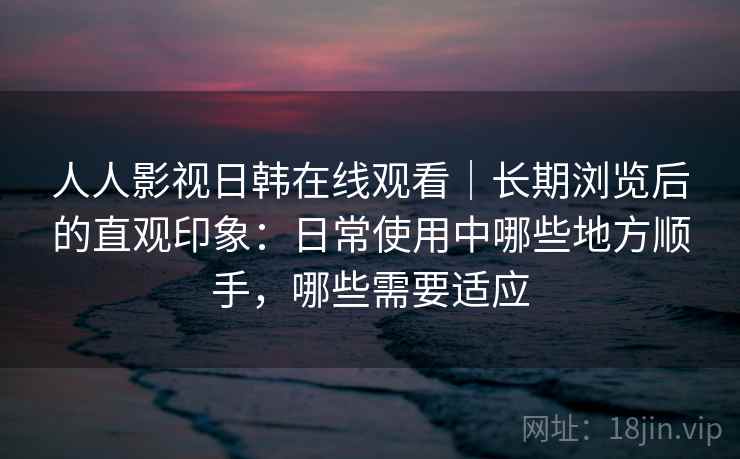 人人影视日韩在线观看｜长期浏览后的直观印象：日常使用中哪些地方顺手，哪些需要适应