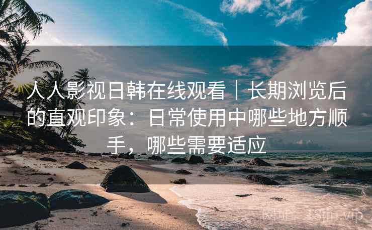 人人影视日韩在线观看｜长期浏览后的直观印象：日常使用中哪些地方顺手，哪些需要适应