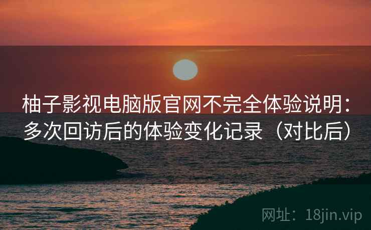 柚子影视电脑版官网不完全体验说明：多次回访后的体验变化记录（对比后）
