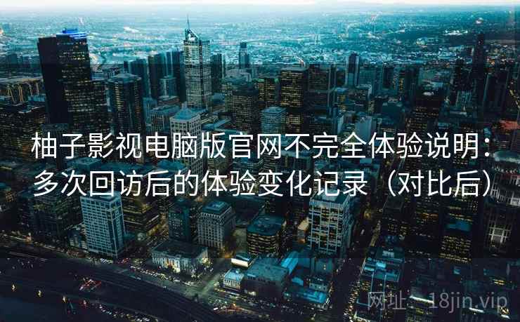 柚子影视电脑版官网不完全体验说明：多次回访后的体验变化记录（对比后）