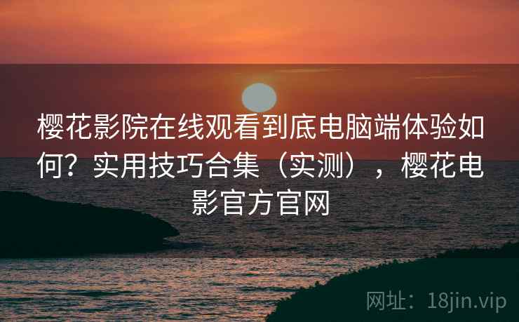 樱花影院在线观看到底电脑端体验如何？实用技巧合集（实测），樱花电影官方官网