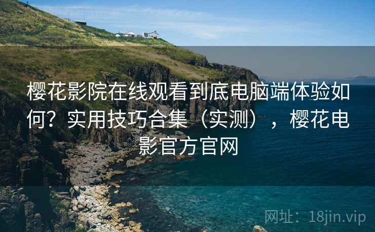 樱花影院在线观看到底电脑端体验如何？实用技巧合集（实测），樱花电影官方官网