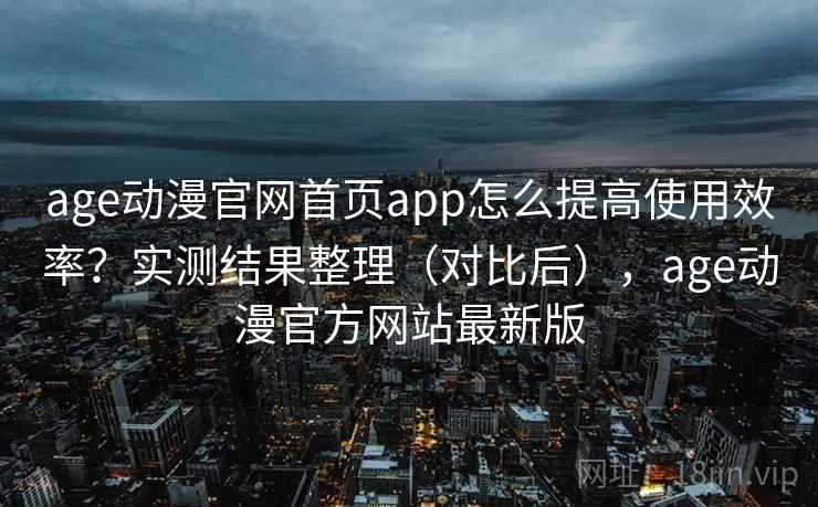 age动漫官网首页app怎么提高使用效率？实测结果整理（对比后），age动漫官方网站最新版