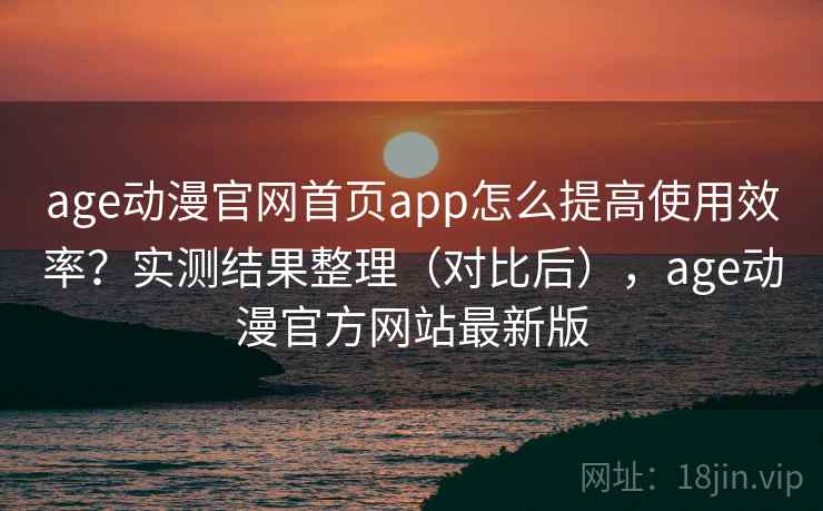 age动漫官网首页app怎么提高使用效率？实测结果整理（对比后），age动漫官方网站最新版