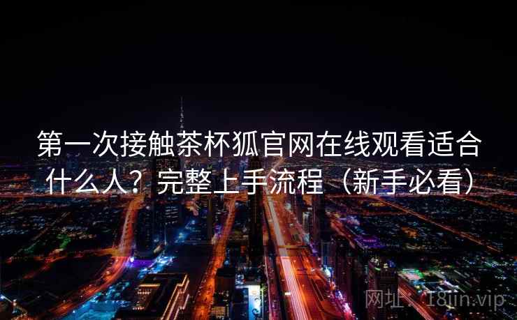 第一次接触茶杯狐官网在线观看适合什么人？完整上手流程（新手必看）
