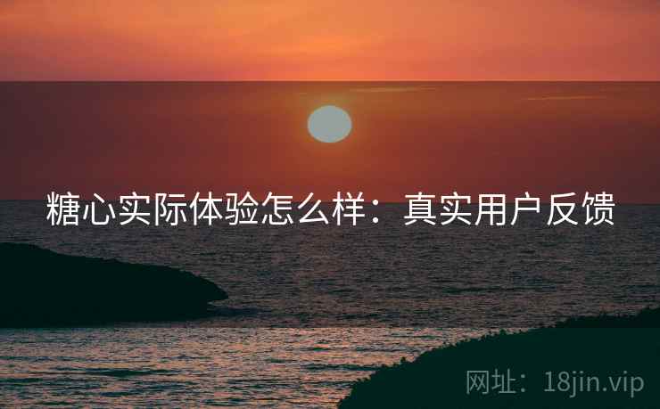 糖心实际体验怎么样：真实用户反馈