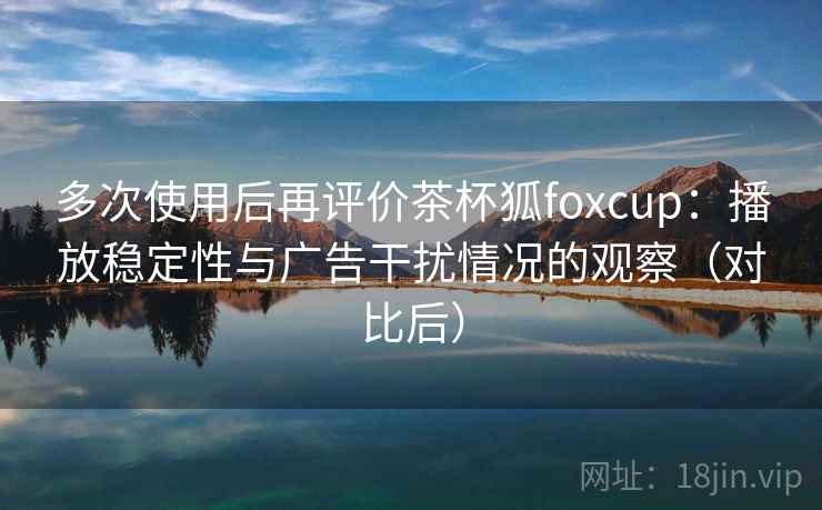 多次使用后再评价茶杯狐foxcup：播放稳定性与广告干扰情况的观察（对比后）