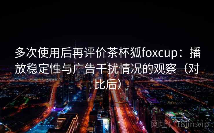 多次使用后再评价茶杯狐foxcup：播放稳定性与广告干扰情况的观察（对比后）