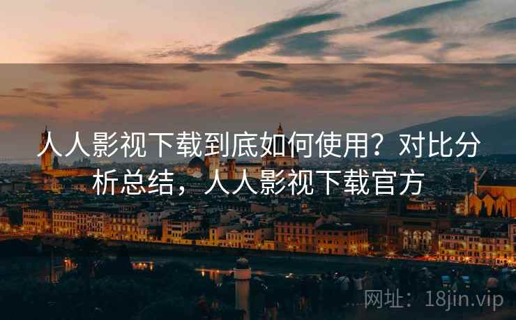 人人影视下载到底如何使用？对比分析总结，人人影视下载官方