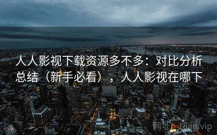 人人影视下载资源多不多：对比分析总结（新手必看），人人影视在哪下