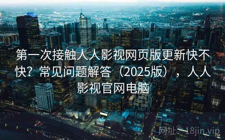 第一次接触人人影视网页版更新快不快？常见问题解答（2025版），人人影视官网电脑
