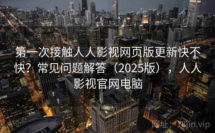 第一次接触人人影视网页版更新快不快？常见问题解答（2025版），人人影视官网电脑