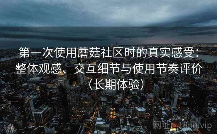 第一次使用蘑菇社区时的真实感受：整体观感、交互细节与使用节奏评价（长期体验）