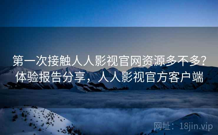 第一次接触人人影视官网资源多不多？体验报告分享，人人影视官方客户端