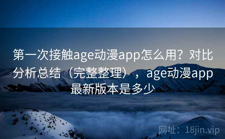 第一次接触age动漫app怎么用？对比分析总结（完整整理），age动漫app最新版本是多少